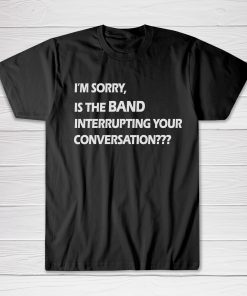 I'm Sorry is The Band Interrupting Your Conversation tees shirt
